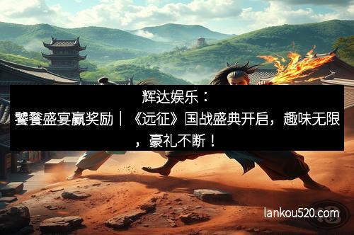 辉达娱乐：饕餮盛宴赢奖励｜《远征》国战盛典开启，趣味无限，豪礼不断！